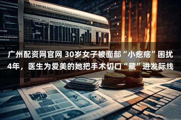 广州配资网官网 30岁女子被面部“小疙瘩”困扰4年，医生为爱美的她把手术切口“藏”进发际线