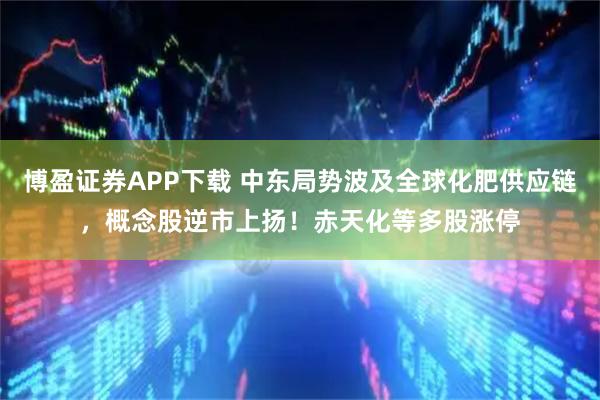 博盈证券APP下载 中东局势波及全球化肥供应链，概念股逆市上扬！赤天化等多股涨停