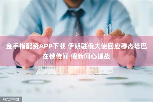 金手指配资APP下载 伊朗驻俄大使回应穆杰塔巴在俄传闻 假新闻心理战