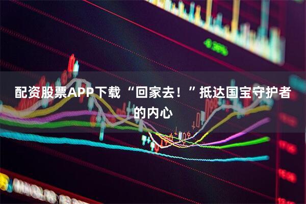 配资股票APP下载 “回家去！”抵达国宝守护者的内心
