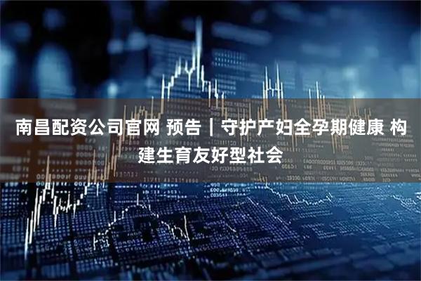 南昌配资公司官网 预告｜守护产妇全孕期健康 构建生育友好型社会