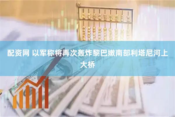 配资网 以军称将再次轰炸黎巴嫩南部利塔尼河上大桥