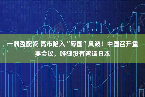 一鼎盈配资 高市陷入“辱国”风波！中国召开重要会议，唯独没有邀请日本