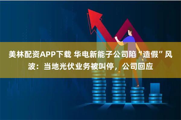 美林配资APP下载 华电新能子公司陷“造假”风波：当地光伏业务被叫停，公司回应