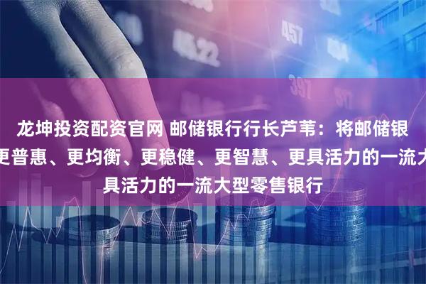 龙坤投资配资官网 邮储银行行长芦苇：将邮储银行打造成为更普惠、更均衡、更稳健、更智慧、更具活力的一流大型零售银行