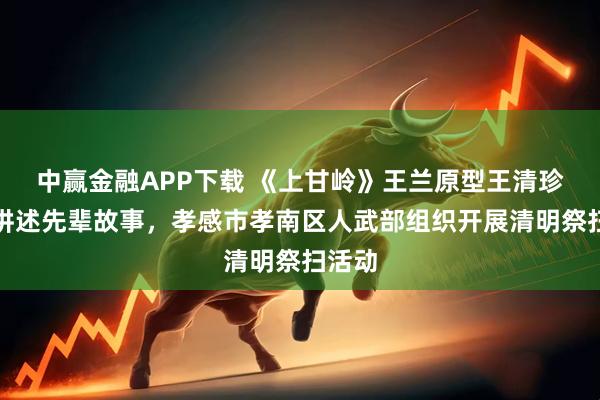 中赢金融APP下载 《上甘岭》王兰原型王清珍后人讲述先辈故事,孝感市孝南区人武部组织开展清明祭扫活动