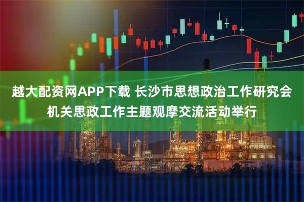 越大配资网APP下载 长沙市思想政治工作研究会机关思政工作主题观摩交流活动举行