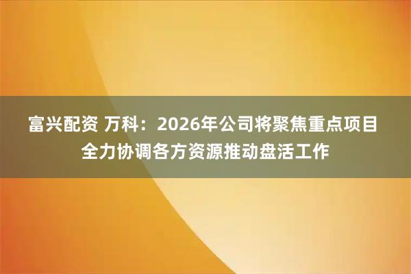 富兴配资 万科：2026年公司将聚焦重点项目 全力协调各方资源推动盘活工作
