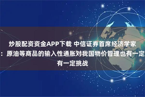 炒股配资资金APP下载 中信证券首席经济学家明明：原油等商品的输入性通胀对我国物价管理也有一定挑战