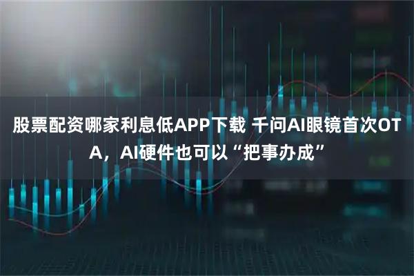 股票配资哪家利息低APP下载 千问AI眼镜首次OTA，AI硬件也可以“把事办成”