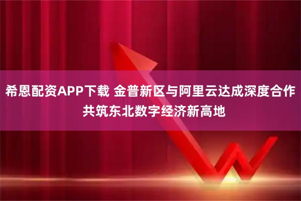 希恩配资APP下载 金普新区与阿里云达成深度合作  共筑东北数字经济新高地