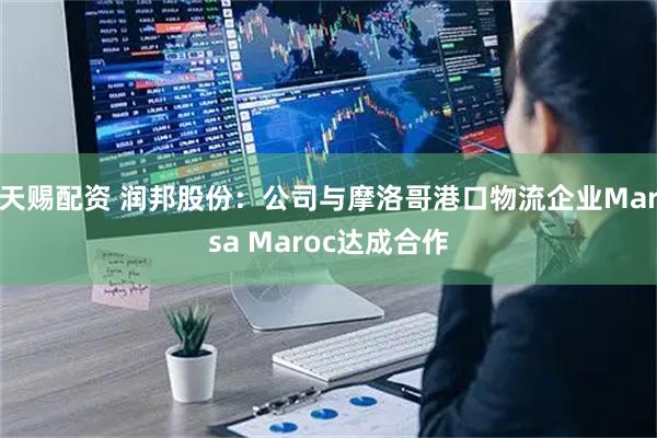 天赐配资 润邦股份：公司与摩洛哥港口物流企业Marsa Maroc达成合作