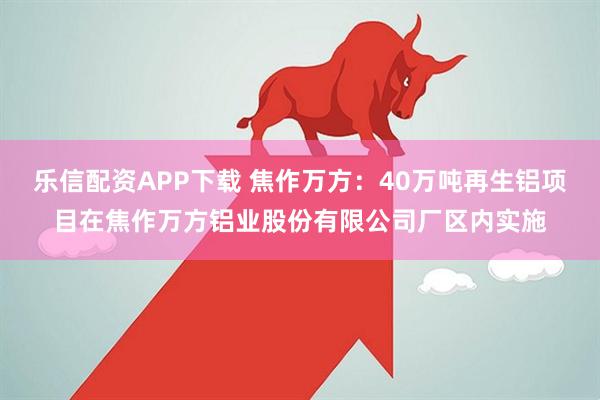 乐信配资APP下载 焦作万方：40万吨再生铝项目在焦作万方铝业股份有限公司厂区内实施
