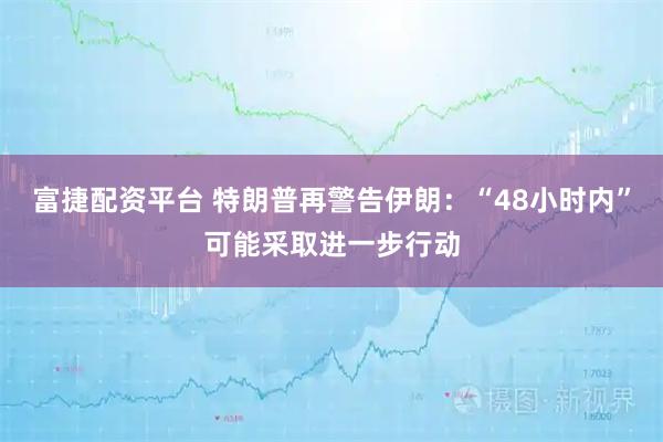 富捷配资平台 特朗普再警告伊朗:“48小时内”可能采取进一步行动