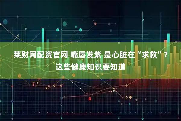 莱财网配资官网 嘴唇发紫 是心脏在“求救”?这些健康知识要知道