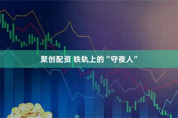 聚创配资 铁轨上的“守夜人”
