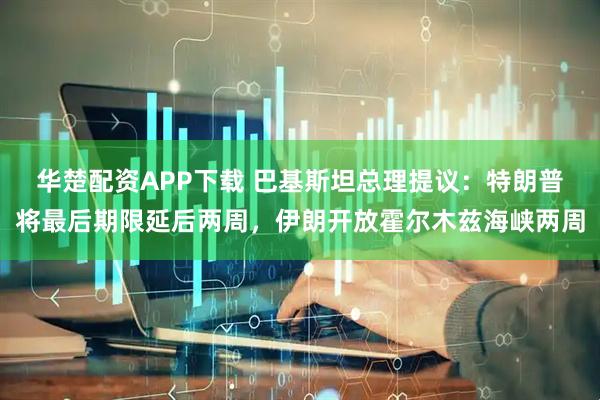 华楚配资APP下载 巴基斯坦总理提议：特朗普将最后期限延后两周，伊朗开放霍尔木兹海峡两周