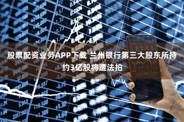 股票配资业务APP下载 兰州银行第三大股东所持约3亿股将遭法拍