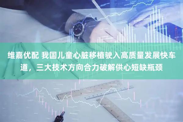 维嘉优配 我国儿童心脏移植驶入高质量发展快车道，三大技术方向合力破解供心短缺瓶颈