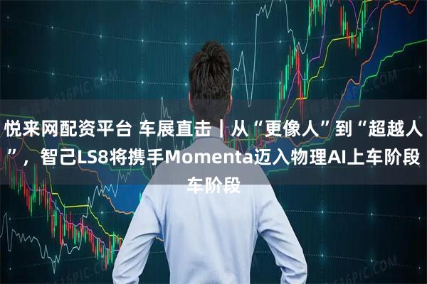 悦来网配资平台 车展直击｜从“更像人”到“超越人”，智己LS8将携手Momenta迈入物理AI上车阶段