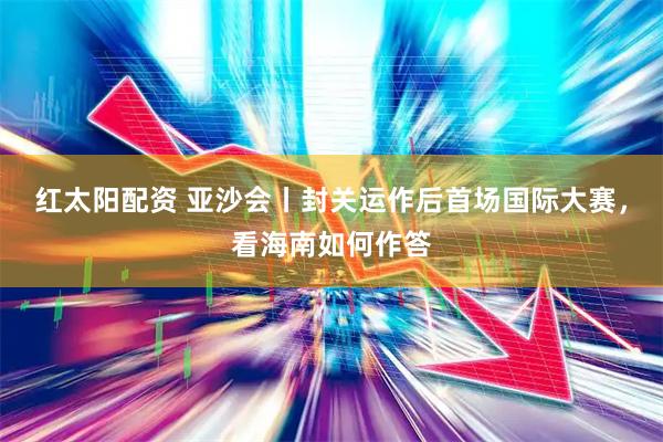 红太阳配资 亚沙会丨封关运作后首场国际大赛，看海南如何作答