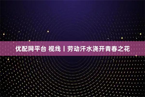 优配网平台 视线丨劳动汗水浇开青春之花