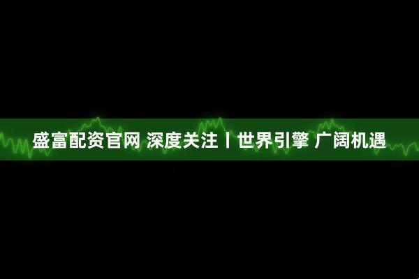 盛富配资官网 深度关注丨世界引擎 广阔机遇