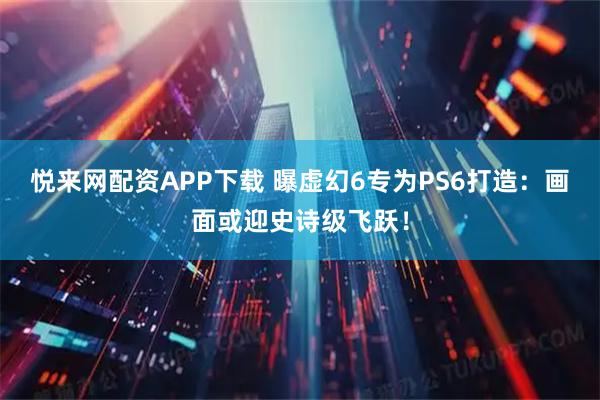 悦来网配资APP下载 曝虚幻6专为PS6打造:画面或迎史诗级飞跃!