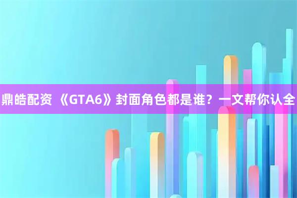鼎皓配资 《GTA6》封面角色都是谁?一文帮你认全