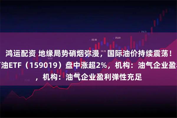 鸿运配资 地缘局势硝烟弥漫，国际油价持续震荡！华宝基金石油ETF（159019）盘中涨超2%，机构：油气企业盈利弹性充足