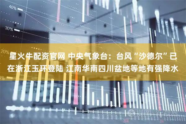 星火牛配资官网 中央气象台：台风“沙德尔”已在浙江玉环登陆 江南华南四川盆地等地有强降水