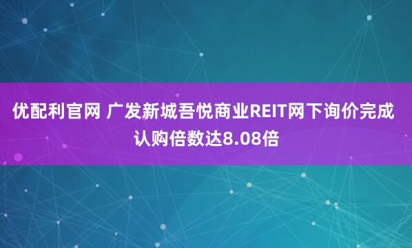 优配利官网 广发新城吾悦商业REIT网下询价完成 认购倍数达8.08倍